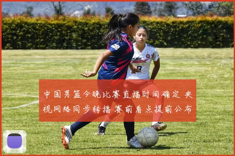 中国男篮今晚比赛直播时间确定 央视网络同步转播 赛前看点提前公布