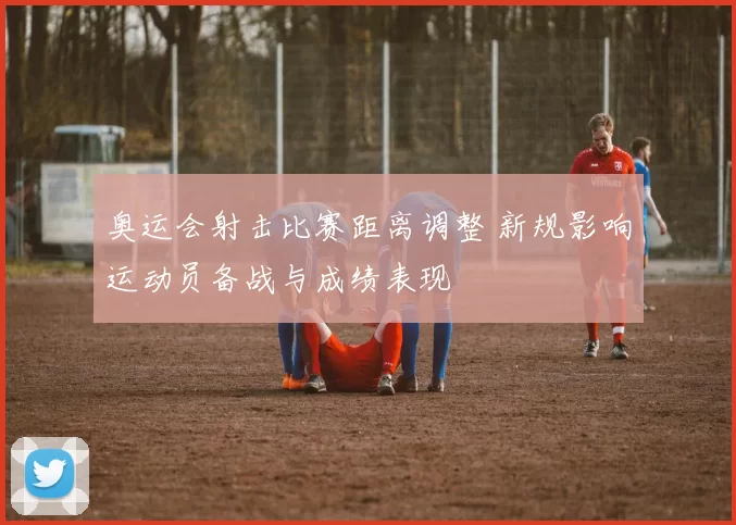 奥运会射击比赛距离调整 新规影响运动员备战与成绩表现