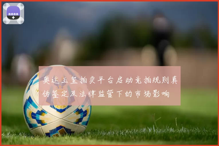 奥运玉玺拍卖平台启动竞拍规则真伪鉴定及法律监管下的市场影响