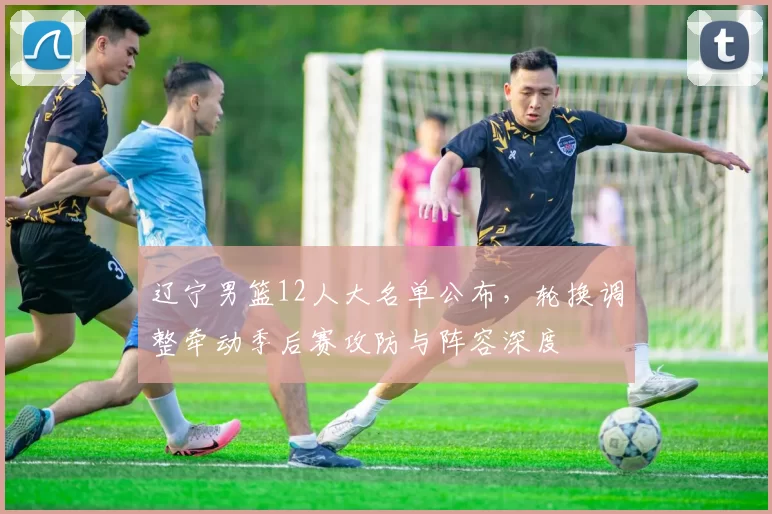 辽宁男篮12人大名单公布，轮换调整牵动季后赛攻防与阵容深度