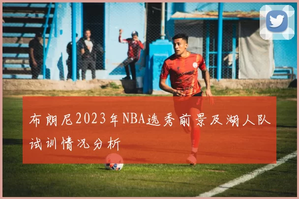 布朗尼2023年NBA选秀前景及湖人队试训情况分析