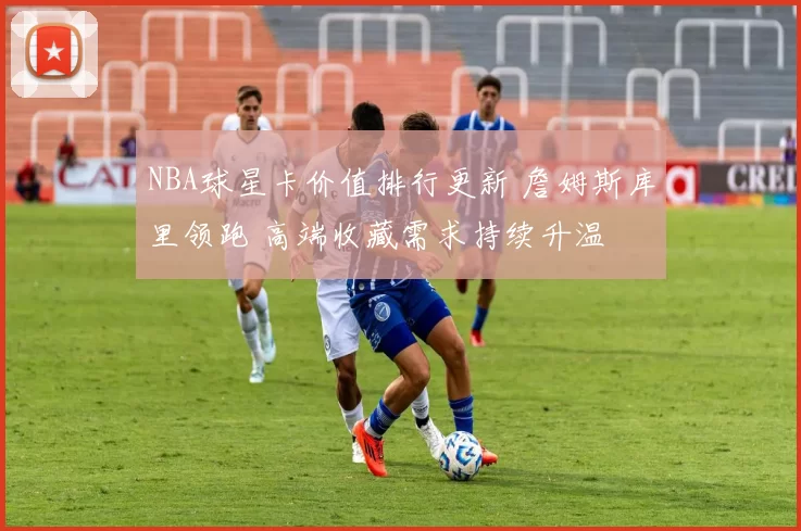 NBA球星卡价值排行更新 詹姆斯库里领跑 高端收藏需求持续升温
