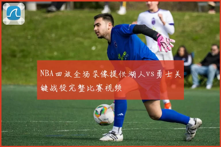 NBA回放全场录像提供湖人vs勇士关键战役完整比赛视频