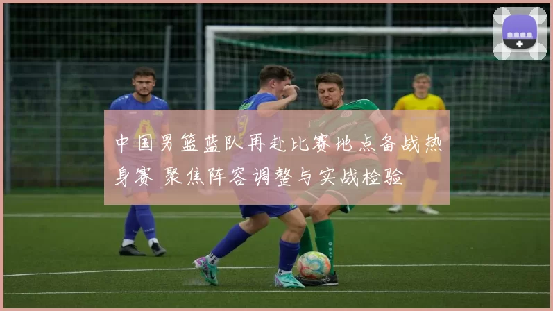 中国男篮蓝队再赴比赛地点备战热身赛 聚焦阵容调整与实战检验