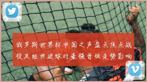 俄罗斯世界杯中国之声盘点焦点战役及经典进球对豪强晋级走势影响