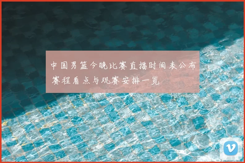 中国男篮今晚比赛直播时间表公布 赛程看点与观赛安排一览