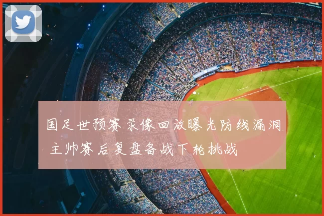 国足世预赛录像回放曝光防线漏洞 主帅赛后复盘备战下轮挑战