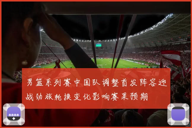 男篮系列赛中国队调整首发阵容迎战劲旅轮换变化影响赛果预期