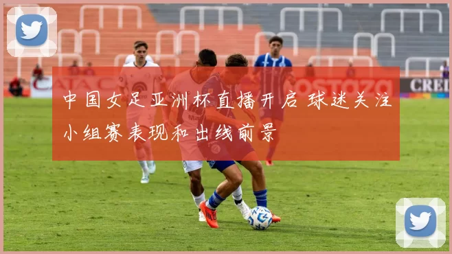 中国女足亚洲杯直播开启 球迷关注小组赛表现和出线前景