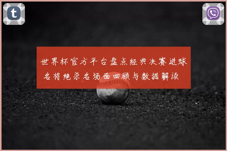 世界杯官方平台盘点经典决赛进球 名将绝杀名场面回顾与数据解读