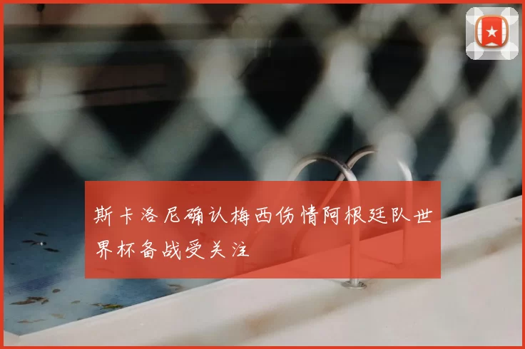 斯卡洛尼确认梅西伤情阿根廷队世界杯备战受关注