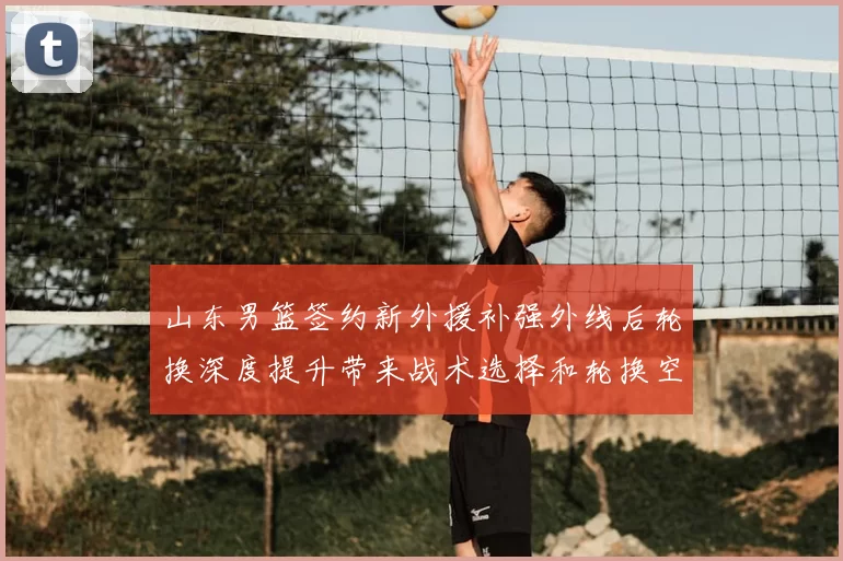山东男篮签约新外援补强外线后轮换深度提升带来战术选择和轮换空间