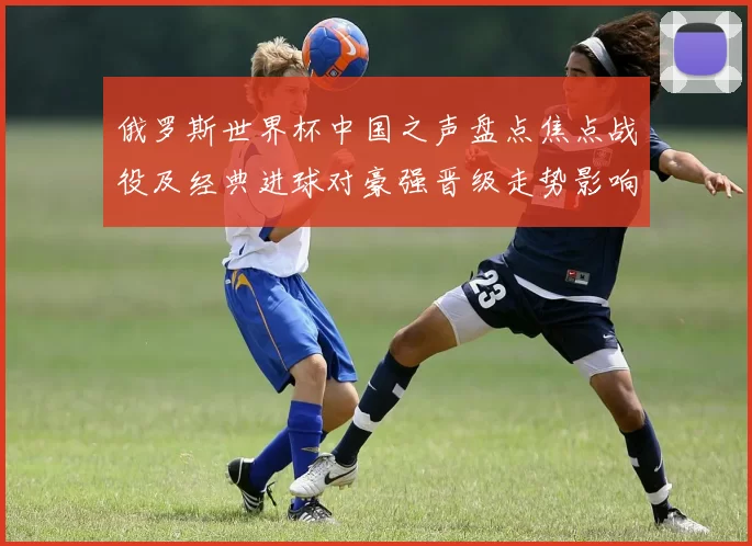 俄罗斯世界杯中国之声盘点焦点战役及经典进球对豪强晋级走势影响