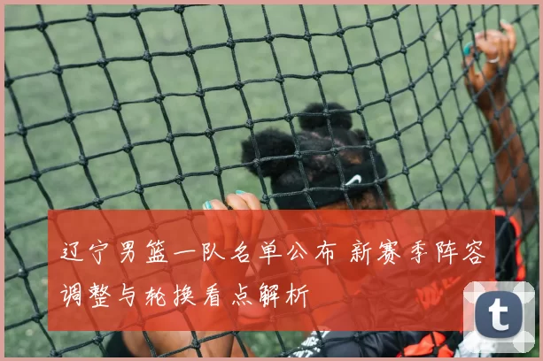 辽宁男篮一队名单公布 新赛季阵容调整与轮换看点解析