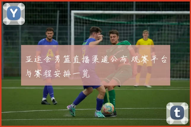 亚运会男篮直播渠道公布 观赛平台与赛程安排一览