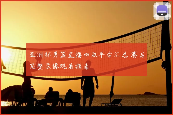 亚洲杯男篮直播回放平台汇总 赛后完整录像观看指南