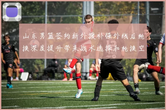 山东男篮签约新外援补强外线后轮换深度提升带来战术选择和轮换空间