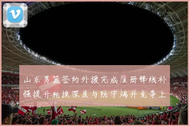 山东男篮签约外援完成注册锋线补强提升轮换深度与防守端并竞争上场机会