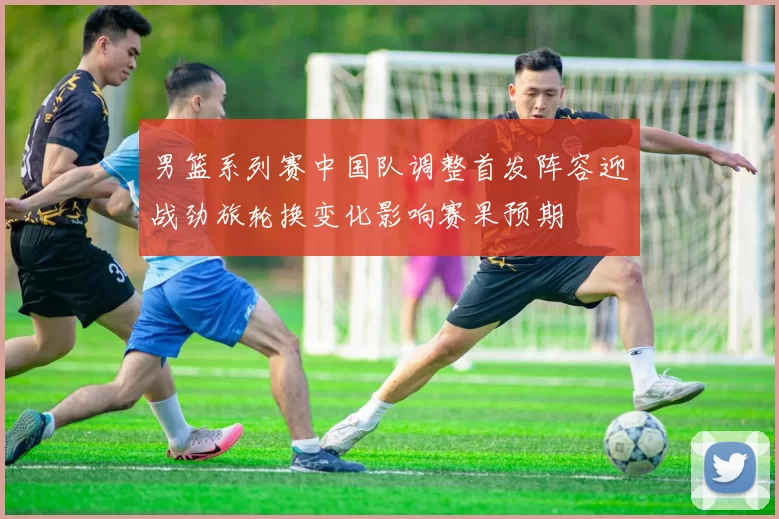 男篮系列赛中国队调整首发阵容迎战劲旅轮换变化影响赛果预期