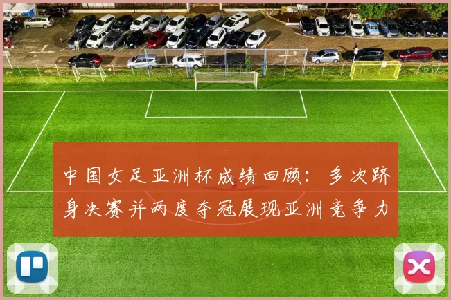 中国女足亚洲杯成绩回顾：多次跻身决赛并两度夺冠展现亚洲竞争力