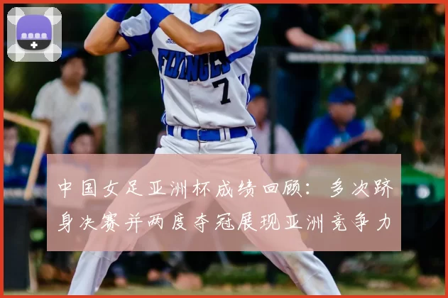 中国女足亚洲杯成绩回顾：多次跻身决赛并两度夺冠展现亚洲竞争力