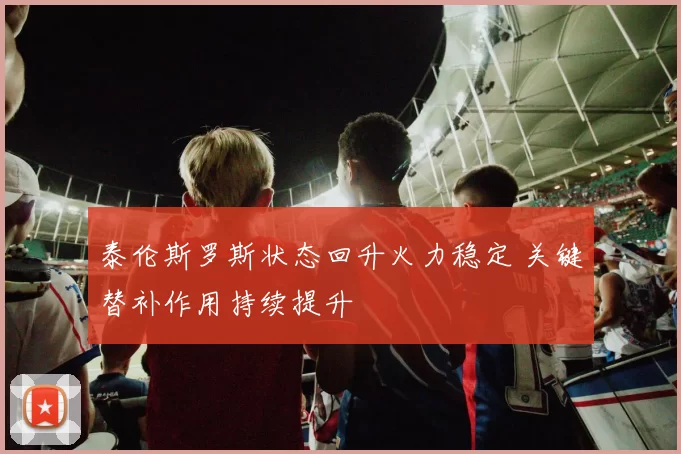 泰伦斯罗斯状态回升火力稳定 关键替补作用持续提升