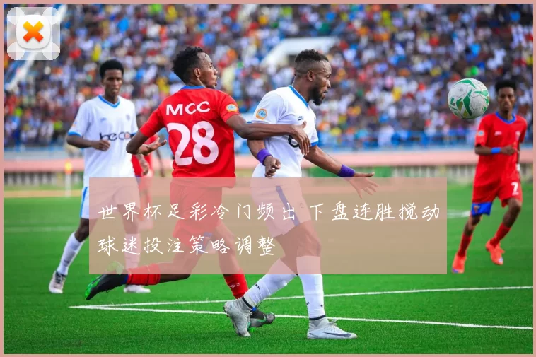 世界杯足彩冷门频出 下盘连胜搅动球迷投注策略调整