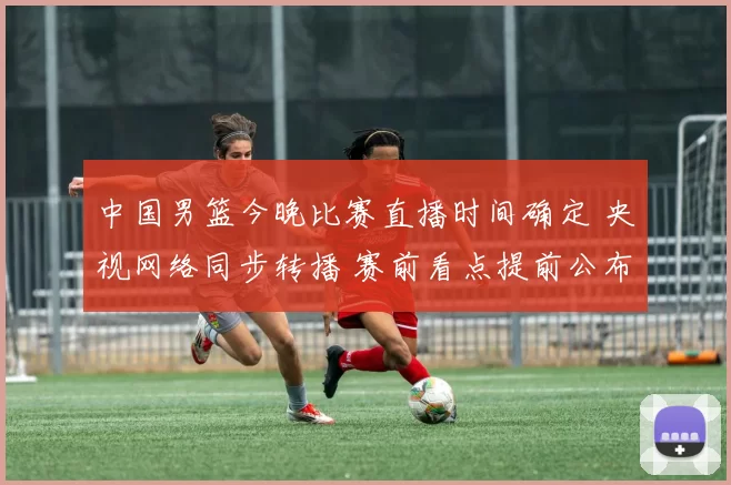 中国男篮今晚比赛直播时间确定 央视网络同步转播 赛前看点提前公布
