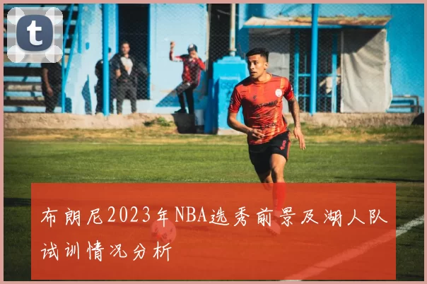 布朗尼2023年NBA选秀前景及湖人队试训情况分析