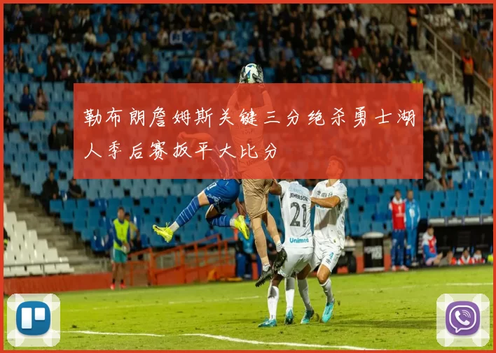 勒布朗詹姆斯关键三分绝杀勇士湖人季后赛扳平大比分