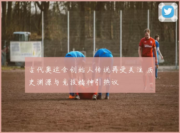 古代奥运会创始人传说再受关注 历史渊源与竞技精神引热议