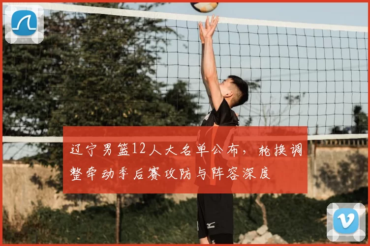 辽宁男篮12人大名单公布，轮换调整牵动季后赛攻防与阵容深度