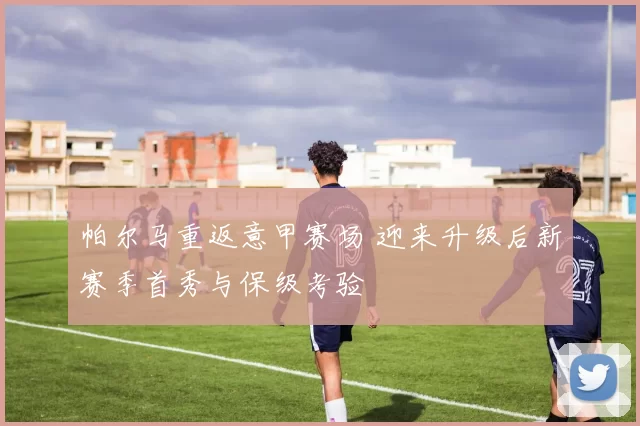 帕尔马重返意甲赛场 迎来升级后新赛季首秀与保级考验