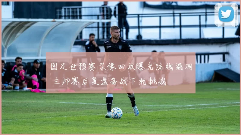 国足世预赛录像回放曝光防线漏洞 主帅赛后复盘备战下轮挑战