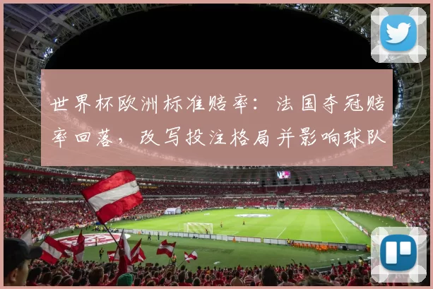世界杯欧洲标准赔率：法国夺冠赔率回落，改写投注格局并影响球队晋级预期