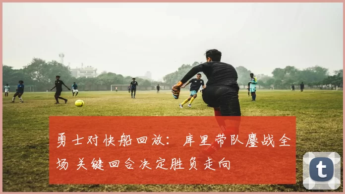 勇士对快船回放：库里带队鏖战全场 关键回合决定胜负走向