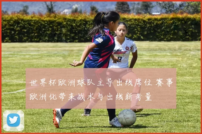 世界杯欧洲球队主导出线席位 赛事欧洲化带来战术与出线新考量